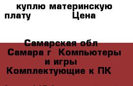куплю материнскую плату LGA 1156 › Цена ­ 4 000 - Самарская обл., Самара г. Компьютеры и игры » Комплектующие к ПК   